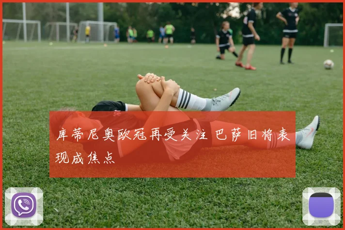 库蒂尼奥欧冠再受关注 巴萨旧将表现成焦点