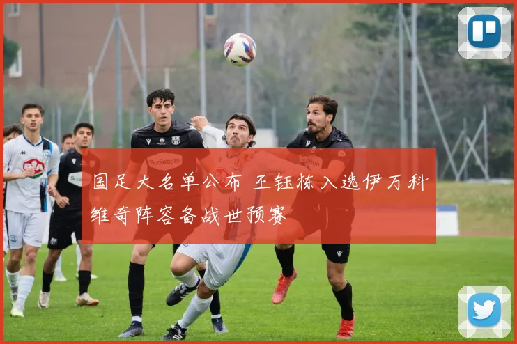 国足大名单公布 王钰栋入选伊万科维奇阵容备战世预赛