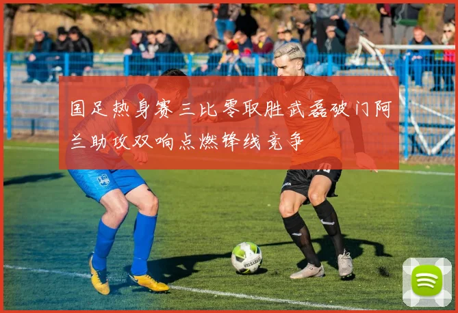 国足热身赛三比零取胜武磊破门阿兰助攻双响点燃锋线竞争