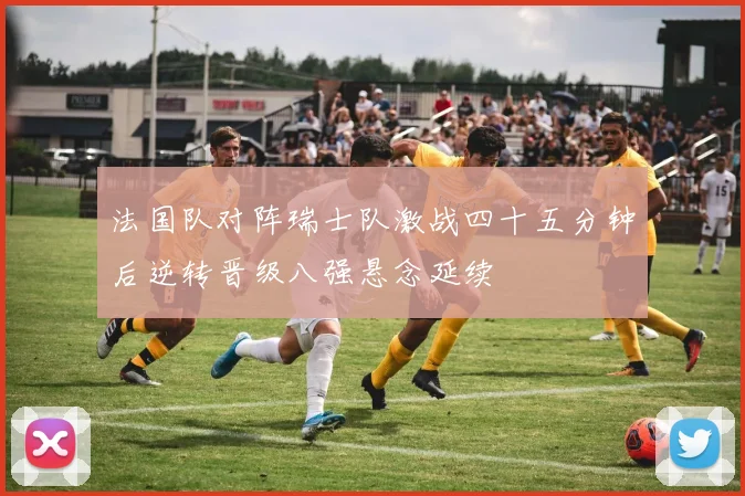法国队对阵瑞士队激战四十五分钟后逆转晋级八强悬念延续