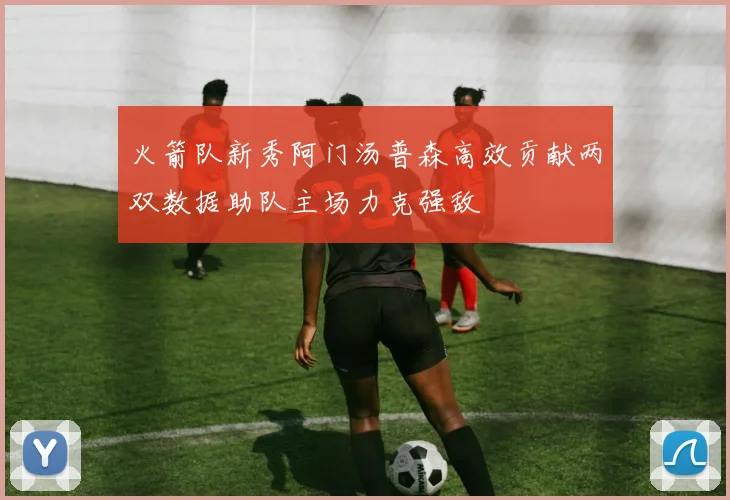 火箭队新秀阿门汤普森高效贡献两双数据助队主场力克强敌