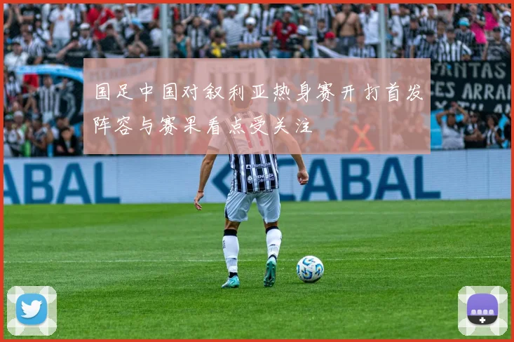 国足中国对叙利亚热身赛开打首发阵容与赛果看点受关注