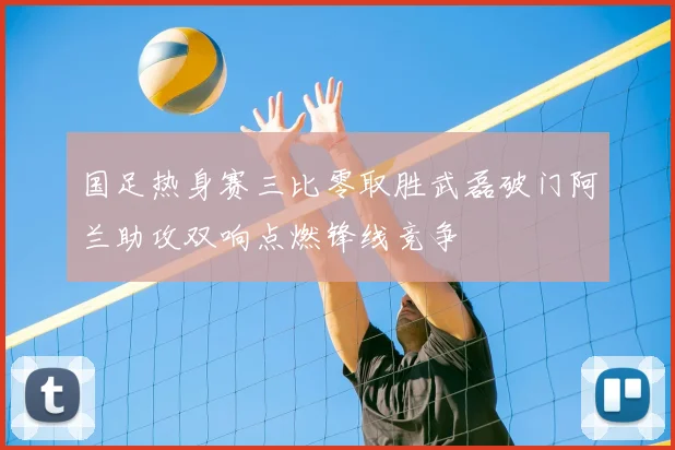 国足热身赛三比零取胜武磊破门阿兰助攻双响点燃锋线竞争