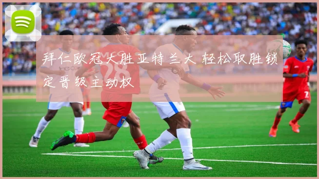 拜仁欧冠大胜亚特兰大 轻松取胜锁定晋级主动权
