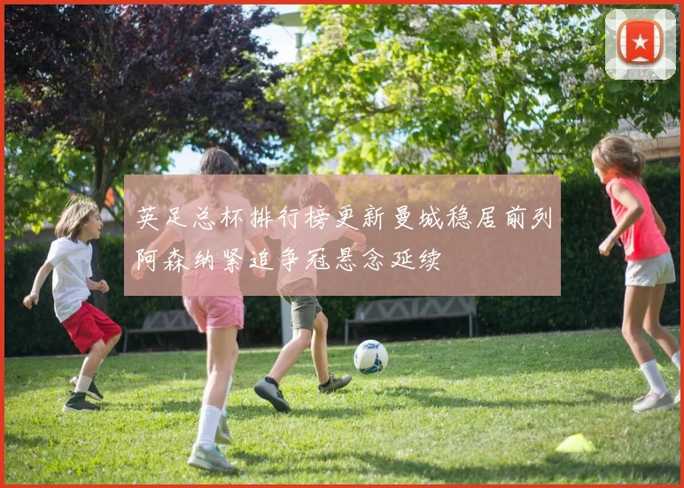 英足总杯排行榜更新曼城稳居前列阿森纳紧追争冠悬念延续