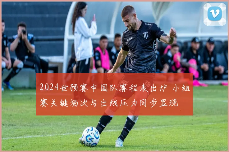2024世预赛中国队赛程表出炉 小组赛关键场次与出线压力同步显现