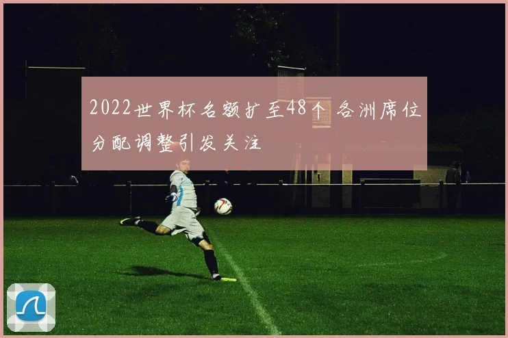 2022世界杯名额扩至48个 各洲席位分配调整引发关注