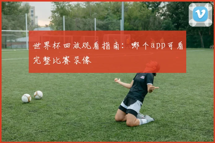 世界杯回放观看指南：哪个app可看完整比赛录像