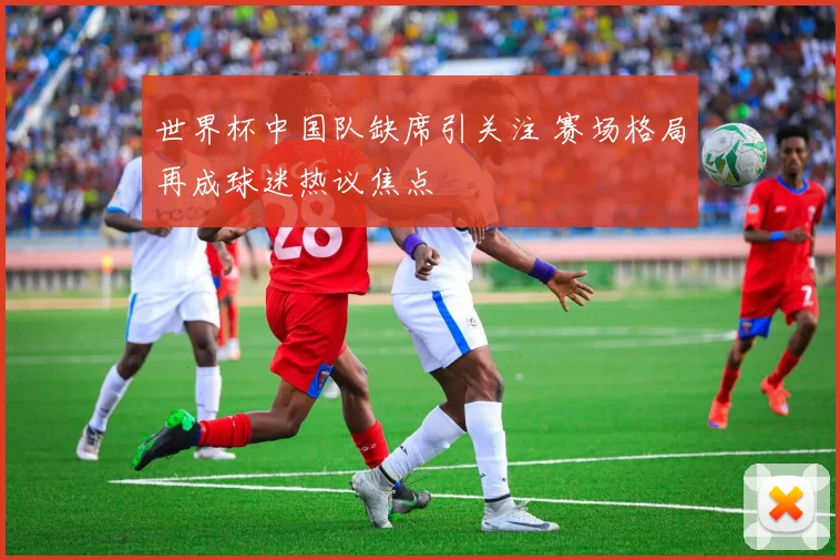 世界杯中国队缺席引关注 赛场格局再成球迷热议焦点