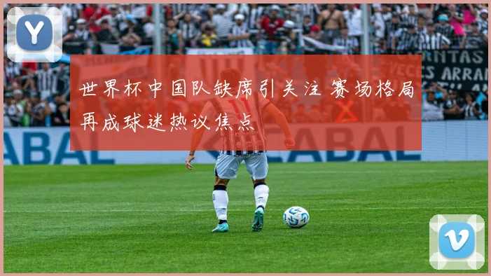 世界杯中国队缺席引关注 赛场格局再成球迷热议焦点